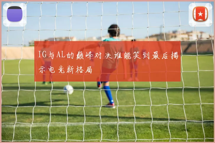 IG与AL的巅峰对决谁能笑到最后揭示电竞新格局