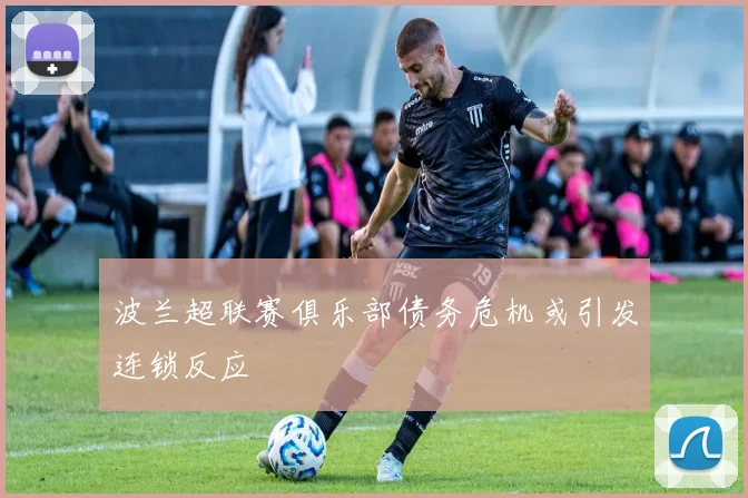 波兰超联赛俱乐部债务危机或引发连锁反应