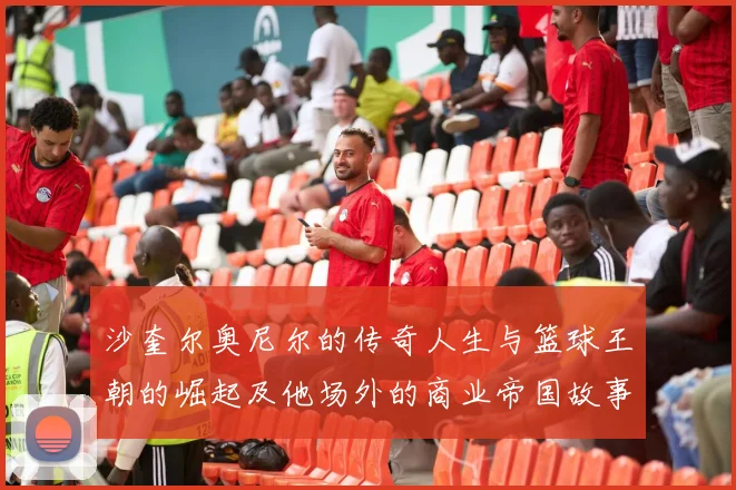 沙奎尔奥尼尔的传奇人生与篮球王朝的崛起及他场外的商业帝国故事