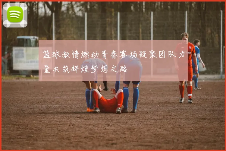 篮球激情燃动青春赛场凝聚团队力量共筑辉煌梦想之路