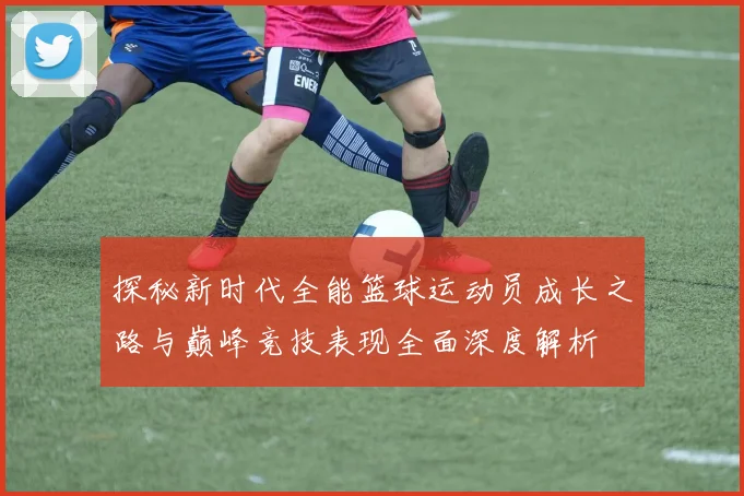 探秘新时代全能篮球运动员成长之路与巅峰竞技表现全面深度解析