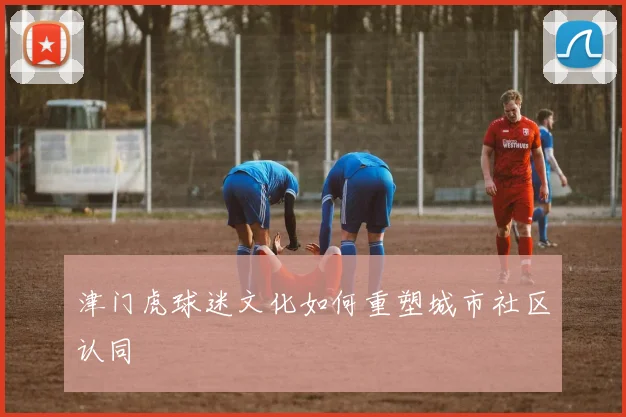 津门虎球迷文化如何重塑城市社区认同