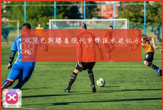 从范巴斯滕看现代中锋技术进化方向