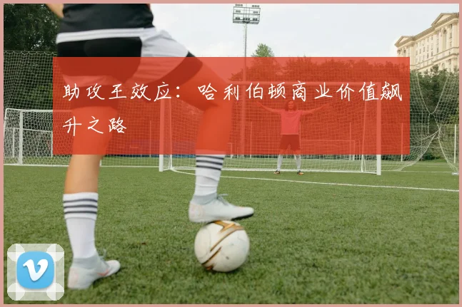 助攻王效应：哈利伯顿商业价值飙升之路