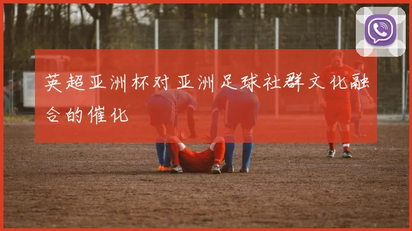 英超亚洲杯对亚洲足球社群文化融合的催化