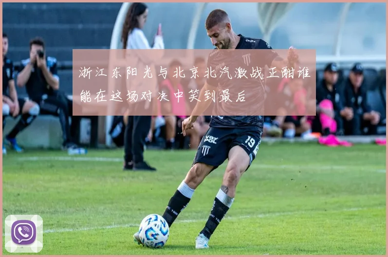 浙江东阳光与北京北汽激战正酣谁能在这场对决中笑到最后