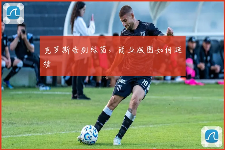 克罗斯告别绿茵，商业版图如何延续