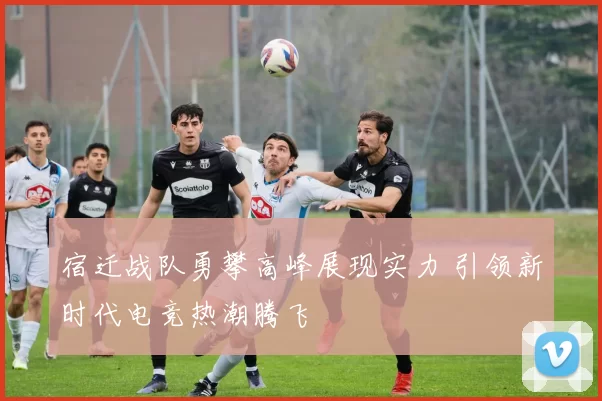 宿迁战队勇攀高峰展现实力 引领新时代电竞热潮腾飞