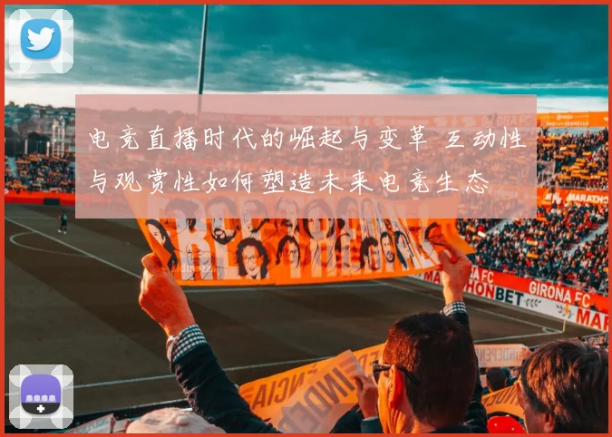 电竞直播时代的崛起与变革 互动性与观赏性如何塑造未来电竞生态