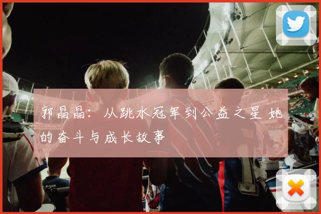 郭晶晶：从跳水冠军到公益之星 她的奋斗与成长故事