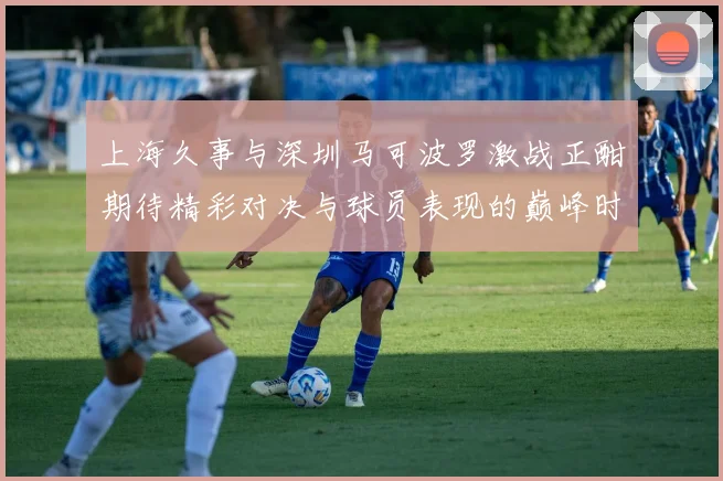 上海久事与深圳马可波罗激战正酣期待精彩对决与球员表现的巅峰时刻
